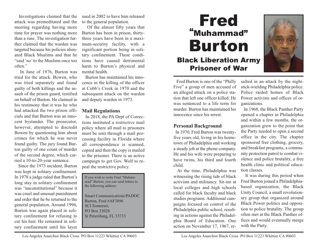 Investigations claimed that the attack was premeditated and the mecting regarding having more time for prayer was nothing more than a ruse. The investigation fur- ther claimed that the warden was targeted because his policies alien- ated Black Muslims and that he “said ‘no’ to the Muslims once too often.”  In June of 1976, Burton was tried for the attack. Bowen, who was tried separately and found guilty of both killings and the as- sault of the prison guard, testified on behalf of Burton. He claimed in his testimony that it was he who had attacked the two prison offi- cials and that Burton was an inno- cent bystander. The prosecutor, however, attempted to_discredit Bowen by questioning him about crimes for which he was never found guilty. The jury found Bur- ton guilty of one count of murder of the second degree, which car- ried a 10-to-20-year sentence. ce the 1973 ident, Burton was kept in solitary confinement. In 1978 a judge ruled that Burton’s long stay in solitary confinement was “unconstitutional” because it was cruel and unusual punishment and order that he be retuned to the ‘general population. Around 1996, Burton was again placed in soli- tary confinement for refusing to cut his hair. He remained in soli- tary confinement until his layer  sued in 2002 to have him released to the general population  Of the almost fifty years that Burton has been in prison, thirty- three years have been in @ maxi- mum-security facility, with a significant portion being in soli- tary confinement. These condi- tions have caused detrimental harm to Burton’s physical and mental health.  Burton has maintained his inno- cence in the killing of the officer at Cobb’s Creek in 1970 and the subsequent attack on the warden and deputy warden in 1973.  Mail Regulations  In 2018, the PA Dept of Correc- tions instituted a restrictive mail policy where all mail to prisoners must be sent through a mail pro- cessing facility in Florida where all correspondence is scanned, copied and then the copy is mailed to the prisoner. There is an active campaign to get Gov. Wolf to re- peal the restrictive policy.  Fred  “Muhammad”  Burton  Black Liberation Army Prisoner of War  Fred Burton is one of the “Philly Five” a group of men accused of an alleged attack on a police sta- tion that left one officer killed. He was sentenced o a life term for murder. Burton has maintained his innocence since his arrest.  Personal Background  In 1970, Fred Burton was twenty- five years old, living in his home- town of Philadelphia and working a steady job at the phone company. He and his wife were preparing to have twins, his third and fourth child.  At the time, Philadelphia was witnessing the rising tide of black activism and militancy. Sit-ins at local colleges and high schools called for black faculty and black studies programs. Additional cam- paigns focused on control of the Philadelphia public school, result- ing in actions against the Philadel- phia Board of Education. One action on November 17, 1967, re-  sulted in an attack by the night- stick-wielding Philadelphia police. Police raided homes of Black Power activists and offices of or- ganizations.  In 1968, the Black Panther Party opened a chapter in Philadelphia and within a few months, the or- ganization grew to the point that the Party needed to open a second office in the city. The chapter sponsored fice clothing, grocery, and breakfast programs, a commu- nity protection patrol to combat vi olence and police brutality, a free health clinic and political educa- tion classes.  It was during this period when Fred Burion joined a Philadelphia- based organization, the Black Unity Council, a small revolution- ary group that organized around Black Power politics and opposi- tion to police brutality. The group often met at the Black Panther of- fices and would eventually merge with the Party.  Los Angeles Anarchist Black Cross PO Box 11223 Whittier CA 90603  Los Angeles Anarchist Black Cross PO Box 11223 Whittier CA 90603 